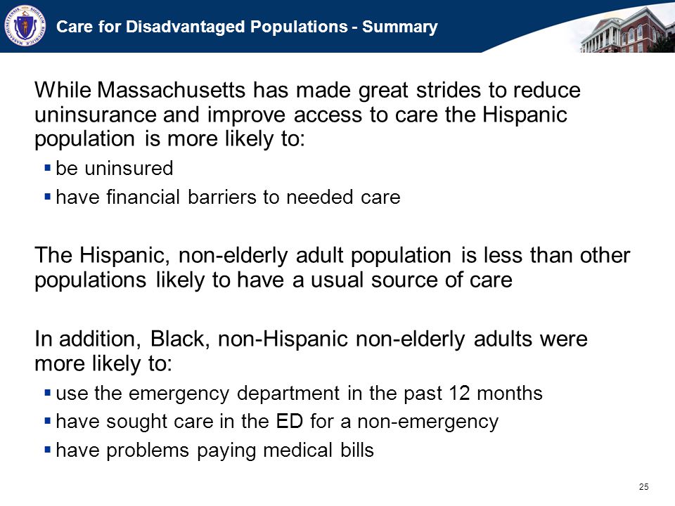 25 Care for Disadvantaged Populations - Summary While Massachusetts has made great strides to reduce uninsurance and improve access to care the Hispanic population is more likely to:  be uninsured  have financial barriers to needed care The Hispanic, non-elderly adult population is less than other populations likely to have a usual source of care In addition, Black, non-Hispanic non-elderly adults were more likely to:  use the emergency department in the past 12 months  have sought care in the ED for a non-emergency  have problems paying medical bills