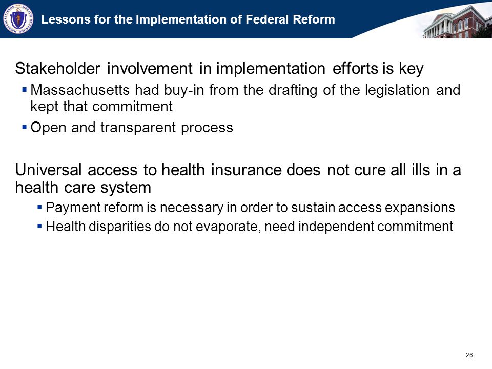 26 Lessons for the Implementation of Federal Reform Stakeholder involvement in implementation efforts is key  Massachusetts had buy-in from the drafting of the legislation and kept that commitment  Open and transparent process Universal access to health insurance does not cure all ills in a health care system  Payment reform is necessary in order to sustain access expansions  Health disparities do not evaporate, need independent commitment