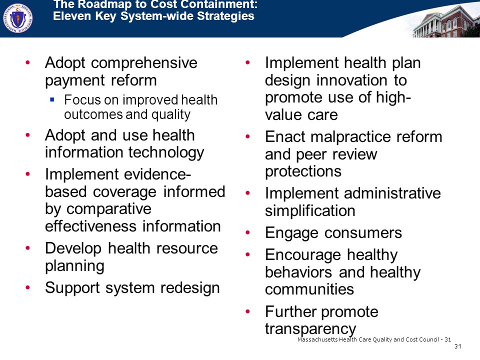 31 Massachusetts Health Care Quality and Cost Council - 31 The Roadmap to Cost Containment: Eleven Key System-wide Strategies Adopt comprehensive payment reform  Focus on improved health outcomes and quality Adopt and use health information technology Implement evidence- based coverage informed by comparative effectiveness information Develop health resource planning Support system redesign Implement health plan design innovation to promote use of high- value care Enact malpractice reform and peer review protections Implement administrative simplification Engage consumers Encourage healthy behaviors and healthy communities Further promote transparency