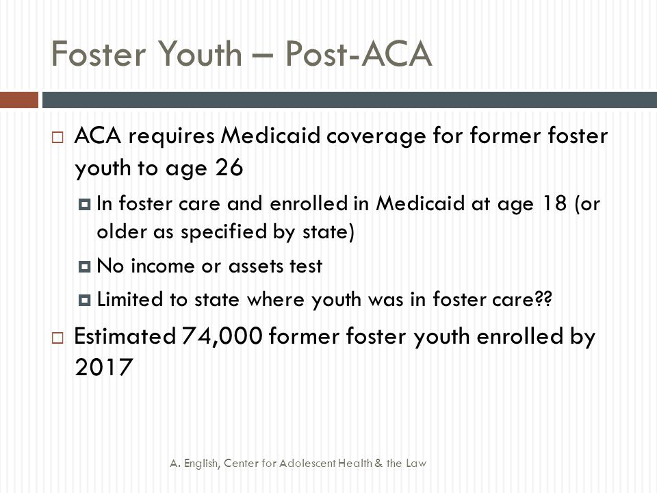 Foster Youth – Post-ACA  ACA requires Medicaid coverage for former foster youth to age 26  In foster care and enrolled in Medicaid at age 18 (or older as specified by state)  No income or assets test  Limited to state where youth was in foster care .