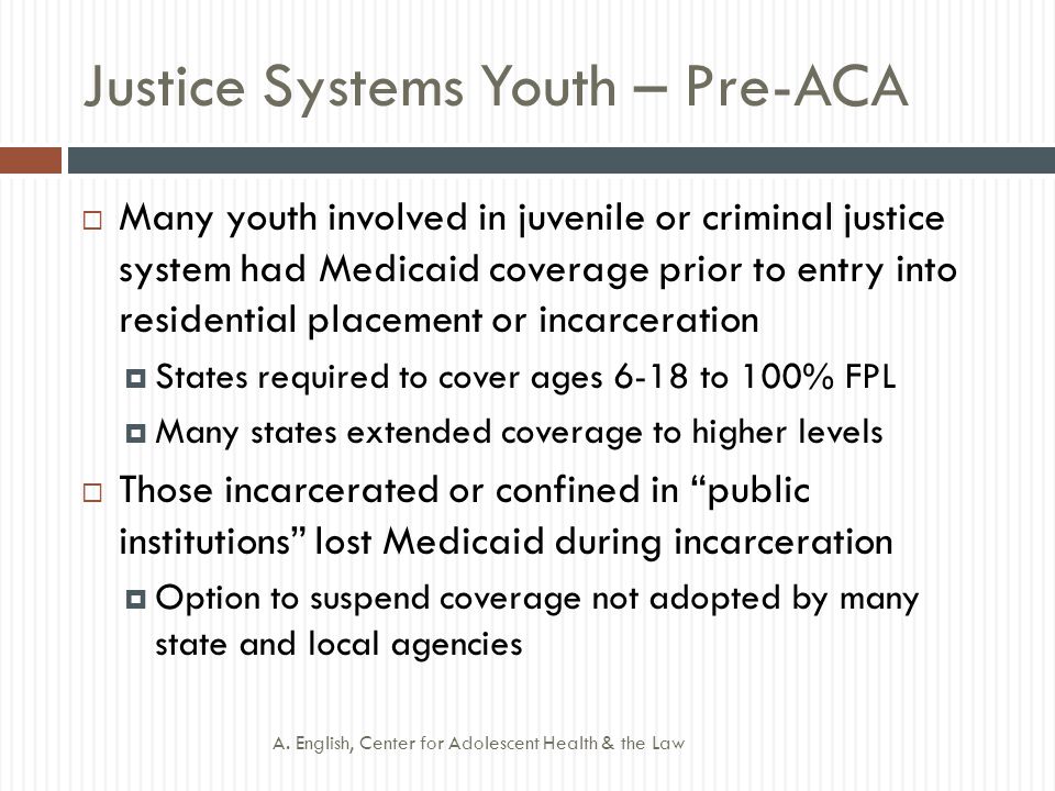 Justice Systems Youth – Pre-ACA  Many youth involved in juvenile or criminal justice system had Medicaid coverage prior to entry into residential placement or incarceration  States required to cover ages 6-18 to 100% FPL  Many states extended coverage to higher levels  Those incarcerated or confined in public institutions lost Medicaid during incarceration  Option to suspend coverage not adopted by many state and local agencies A.