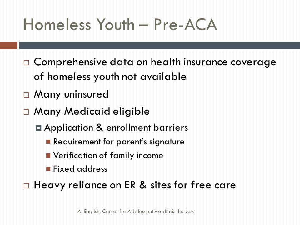 Homeless Youth – Pre-ACA  Comprehensive data on health insurance coverage of homeless youth not available  Many uninsured  Many Medicaid eligible  Application & enrollment barriers Requirement for parent’s signature Verification of family income Fixed address  Heavy reliance on ER & sites for free care A.
