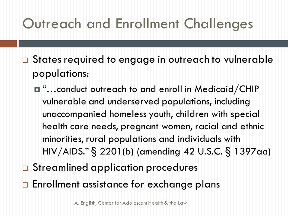 Outreach and Enrollment Challenges  States required to engage in outreach to vulnerable populations:  …conduct outreach to and enroll in Medicaid/CHIP vulnerable and underserved populations, including unaccompanied homeless youth, children with special health care needs, pregnant women, racial and ethnic minorities, rural populations and individuals with HIV/AIDS. § 2201(b) (amending 42 U.S.C.
