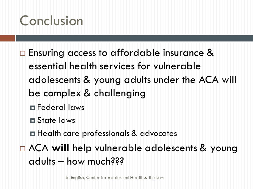 Conclusion  Ensuring access to affordable insurance & essential health services for vulnerable adolescents & young adults under the ACA will be complex & challenging  Federal laws  State laws  Health care professionals & advocates  ACA will help vulnerable adolescents & young adults – how much .