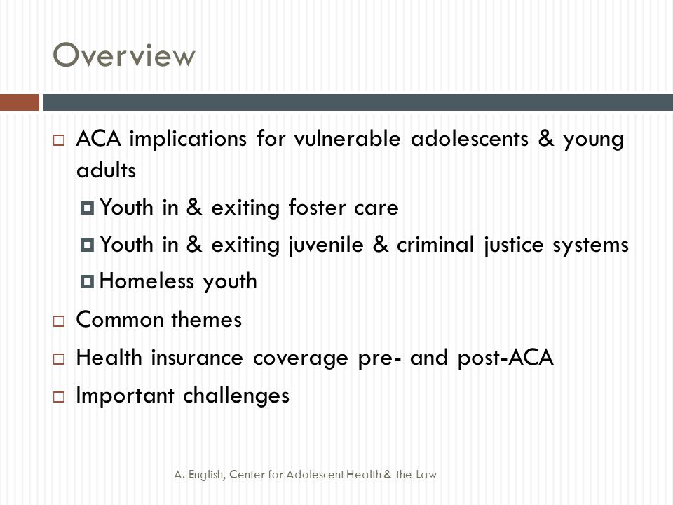 Overview  ACA implications for vulnerable adolescents & young adults  Youth in & exiting foster care  Youth in & exiting juvenile & criminal justice systems  Homeless youth  Common themes  Health insurance coverage pre- and post-ACA  Important challenges A.