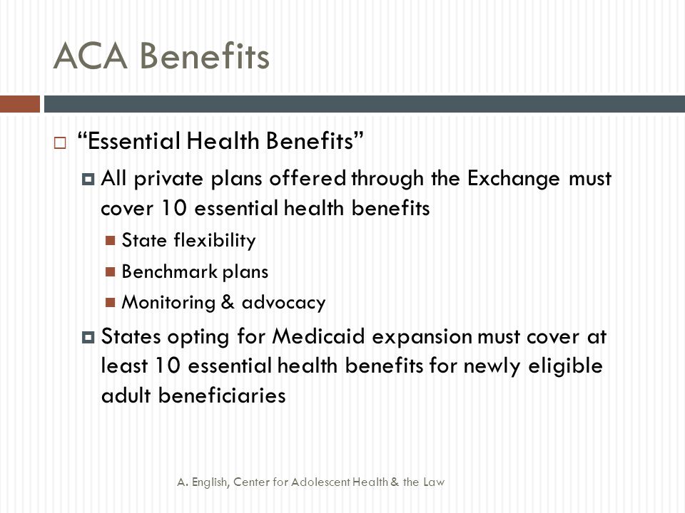 ACA Benefits  Essential Health Benefits  All private plans offered through the Exchange must cover 10 essential health benefits State flexibility Benchmark plans Monitoring & advocacy  States opting for Medicaid expansion must cover at least 10 essential health benefits for newly eligible adult beneficiaries A.