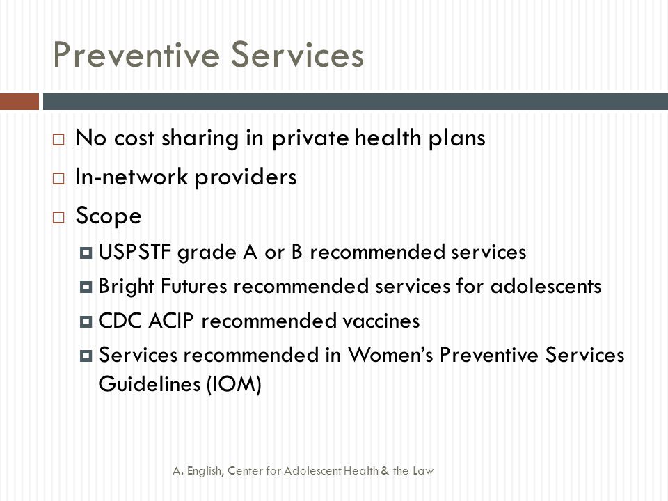 Preventive Services  No cost sharing in private health plans  In-network providers  Scope  USPSTF grade A or B recommended services  Bright Futures recommended services for adolescents  CDC ACIP recommended vaccines  Services recommended in Women’s Preventive Services Guidelines (IOM) A.