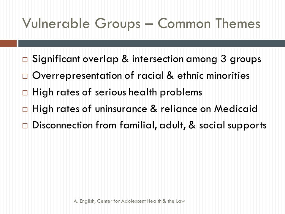 Vulnerable Groups – Common Themes  Significant overlap & intersection among 3 groups  Overrepresentation of racial & ethnic minorities  High rates of serious health problems  High rates of uninsurance & reliance on Medicaid  Disconnection from familial, adult, & social supports A.