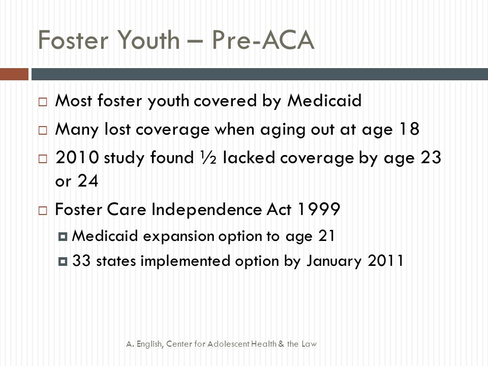 Foster Youth – Pre-ACA  Most foster youth covered by Medicaid  Many lost coverage when aging out at age 18  2010 study found ½ lacked coverage by age 23 or 24  Foster Care Independence Act 1999  Medicaid expansion option to age 21  33 states implemented option by January 2011 A.