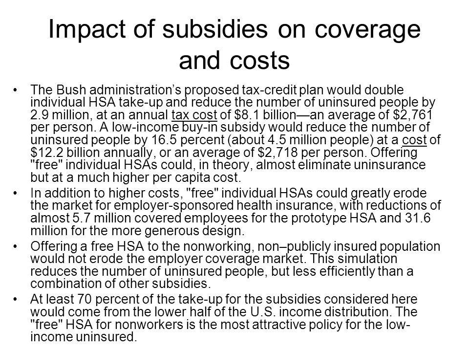 Impact of subsidies on coverage and costs The Bush administration’s proposed tax-credit plan would double individual HSA take-up and reduce the number of uninsured people by 2.9 million, at an annual tax cost of $8.1 billion—an average of $2,761 per person.