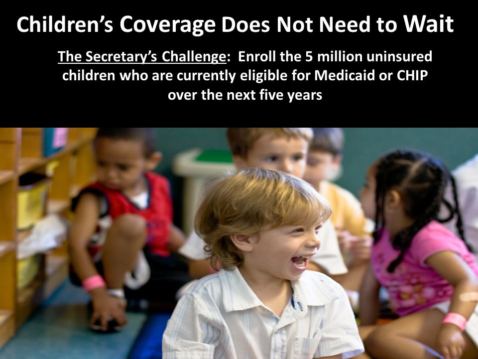 Children’s Coverage Does Not Need to Wait The Secretary’s Challenge: Enroll the 5 million uninsured children who are currently eligible for Medicaid or CHIP over the next five years