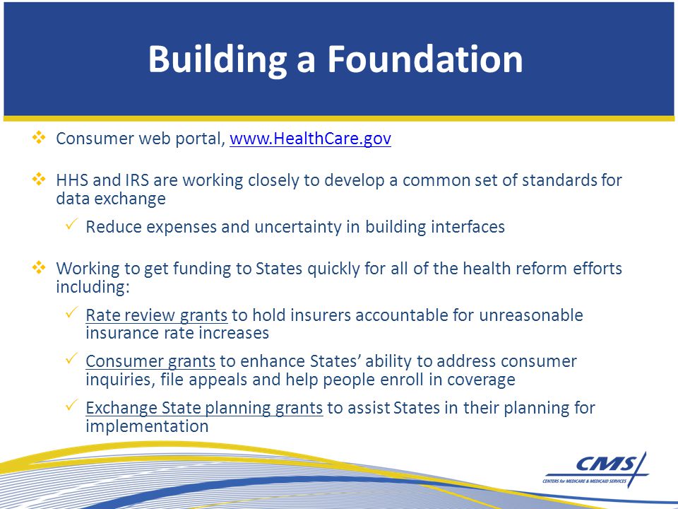 Building a Foundation  Consumer web portal,    HHS and IRS are working closely to develop a common set of standards for data exchange  Reduce expenses and uncertainty in building interfaces  Working to get funding to States quickly for all of the health reform efforts including:  Rate review grants to hold insurers accountable for unreasonable insurance rate increases  Consumer grants to enhance States’ ability to address consumer inquiries, file appeals and help people enroll in coverage  Exchange State planning grants to assist States in their planning for implementation