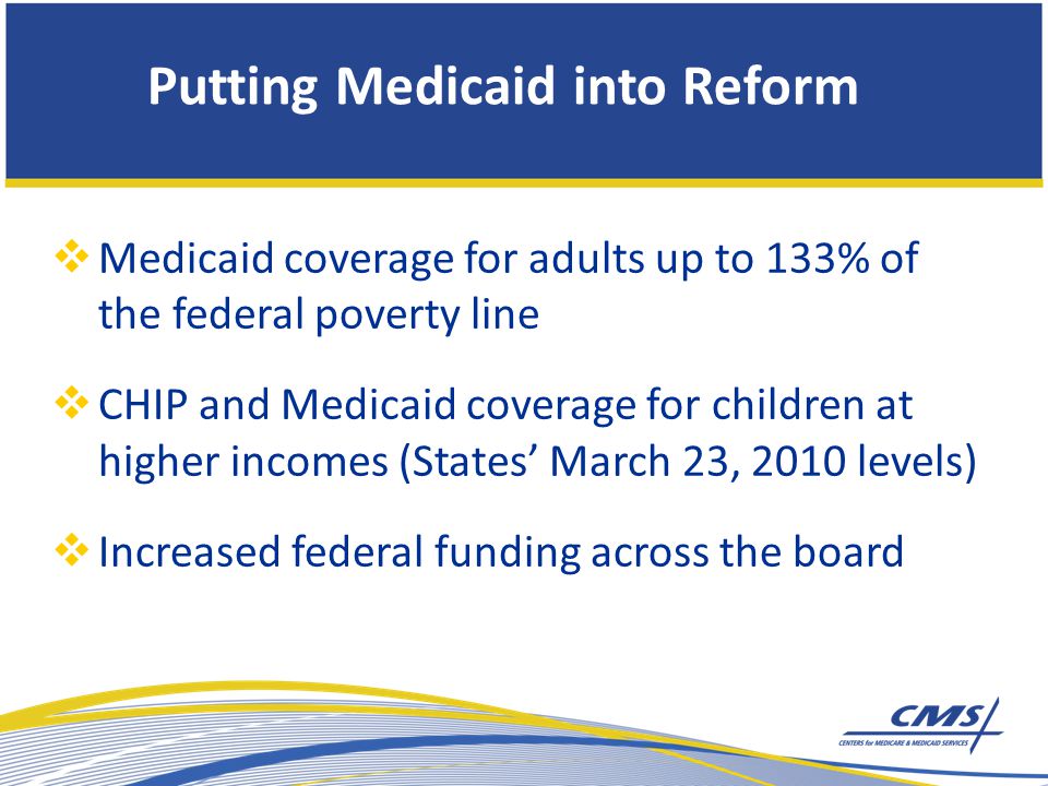 Putting Medicaid into Reform  Medicaid coverage for adults up to 133% of the federal poverty line  CHIP and Medicaid coverage for children at higher incomes (States’ March 23, 2010 levels)  Increased federal funding across the board