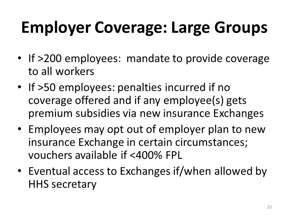 Employer Coverage: Large Groups If >200 employees: mandate to provide coverage to all workers If >50 employees: penalties incurred if no coverage offered and if any employee(s) gets premium subsidies via new insurance Exchanges Employees may opt out of employer plan to new insurance Exchange in certain circumstances; vouchers available if <400% FPL Eventual access to Exchanges if/when allowed by HHS secretary 20