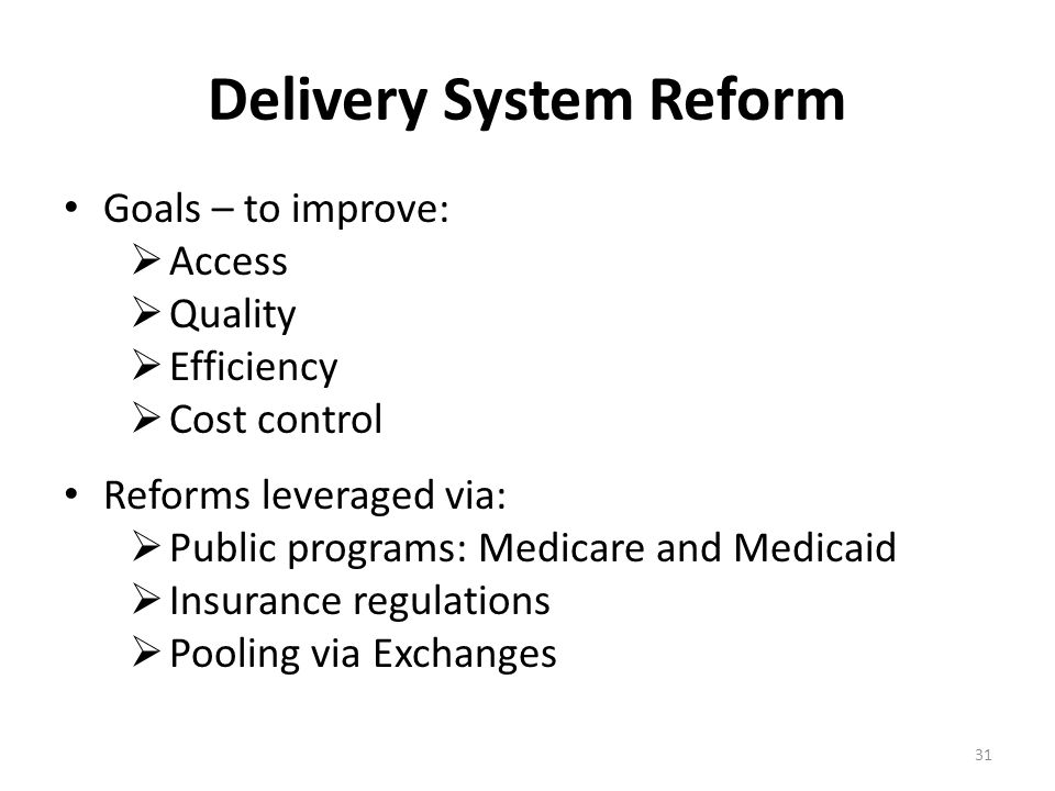 Delivery System Reform Goals – to improve:  Access  Quality  Efficiency  Cost control Reforms leveraged via:  Public programs: Medicare and Medicaid  Insurance regulations  Pooling via Exchanges 31