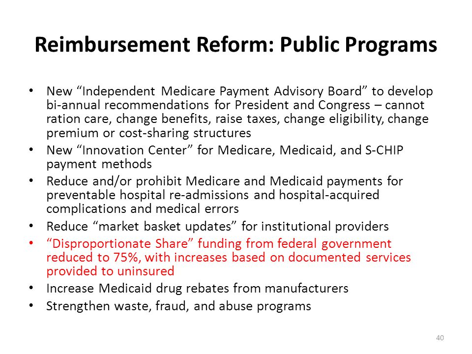 Reimbursement Reform: Public Programs New Independent Medicare Payment Advisory Board to develop bi-annual recommendations for President and Congress – cannot ration care, change benefits, raise taxes, change eligibility, change premium or cost-sharing structures New Innovation Center for Medicare, Medicaid, and S-CHIP payment methods Reduce and/or prohibit Medicare and Medicaid payments for preventable hospital re-admissions and hospital-acquired complications and medical errors Reduce market basket updates for institutional providers Disproportionate Share funding from federal government reduced to 75%, with increases based on documented services provided to uninsured Increase Medicaid drug rebates from manufacturers Strengthen waste, fraud, and abuse programs 40