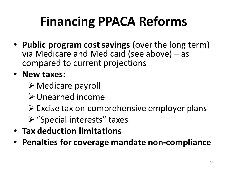 Financing PPACA Reforms Public program cost savings (over the long term) via Medicare and Medicaid (see above) – as compared to current projections New taxes:  Medicare payroll  Unearned income  Excise tax on comprehensive employer plans  Special interests taxes Tax deduction limitations Penalties for coverage mandate non-compliance 41