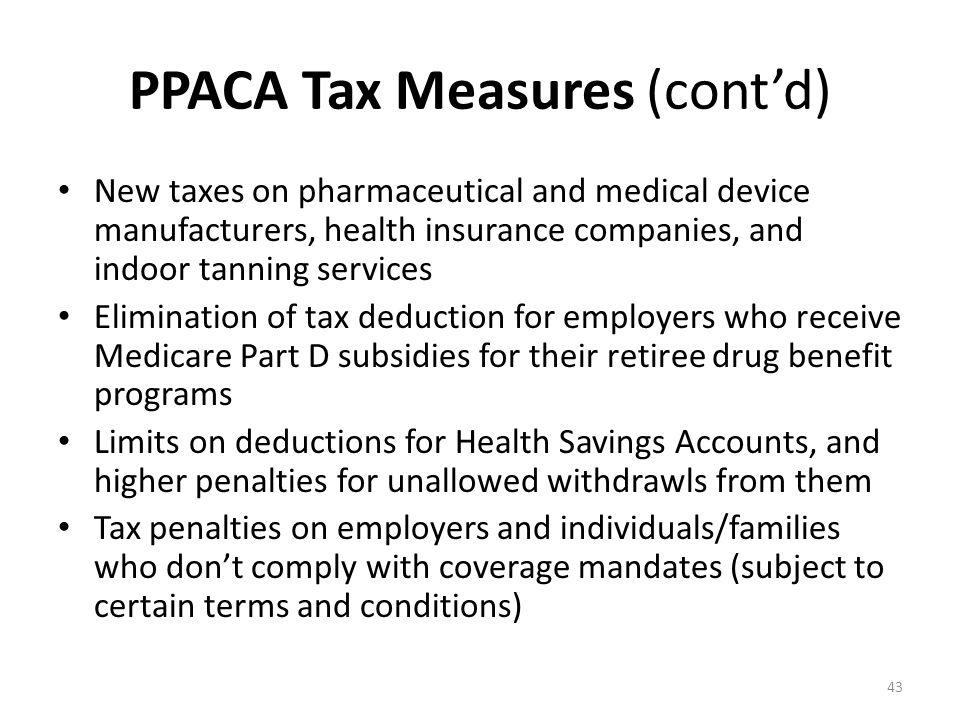 PPACA Tax Measures (cont’d) New taxes on pharmaceutical and medical device manufacturers, health insurance companies, and indoor tanning services Elimination of tax deduction for employers who receive Medicare Part D subsidies for their retiree drug benefit programs Limits on deductions for Health Savings Accounts, and higher penalties for unallowed withdrawls from them Tax penalties on employers and individuals/families who don’t comply with coverage mandates (subject to certain terms and conditions) 43