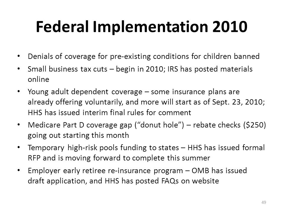 Federal Implementation 2010 Denials of coverage for pre-existing conditions for children banned Small business tax cuts – begin in 2010; IRS has posted materials online Young adult dependent coverage – some insurance plans are already offering voluntarily, and more will start as of Sept.