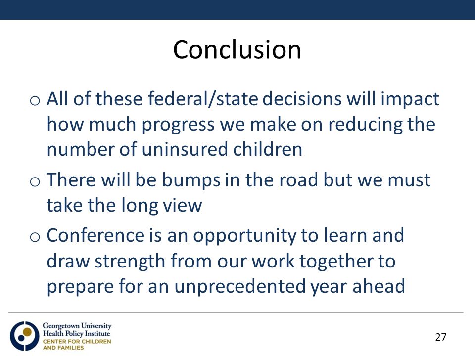Conclusion o All of these federal/state decisions will impact how much progress we make on reducing the number of uninsured children o There will be bumps in the road but we must take the long view o Conference is an opportunity to learn and draw strength from our work together to prepare for an unprecedented year ahead 27