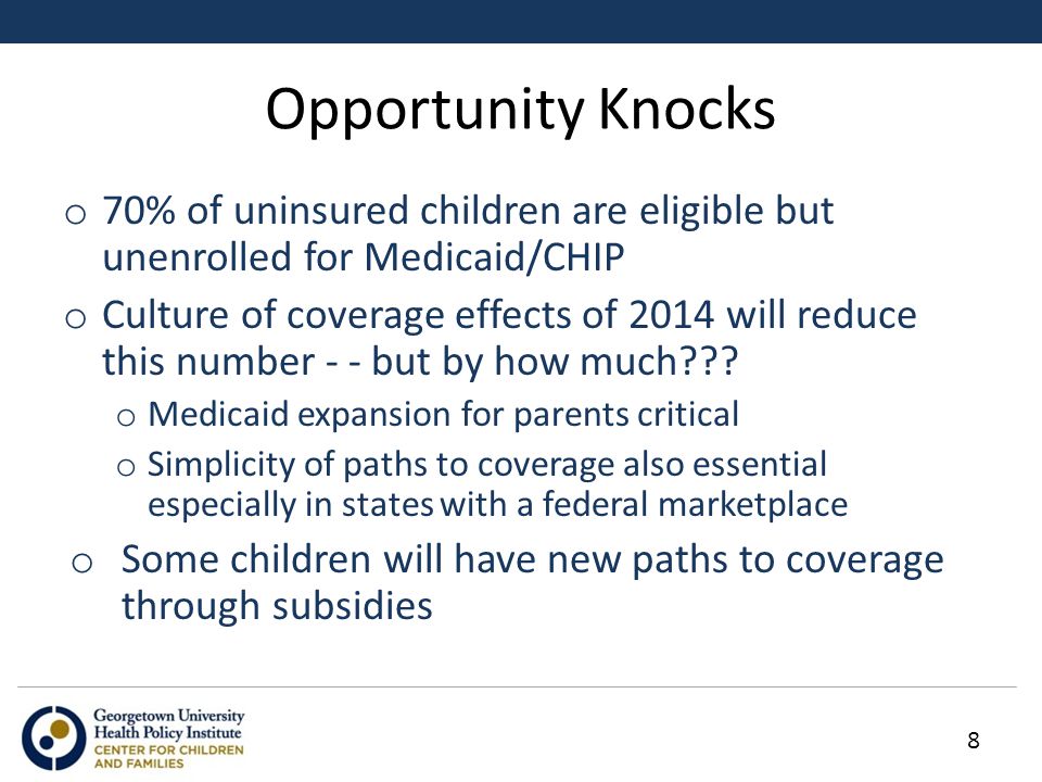 Opportunity Knocks o 70% of uninsured children are eligible but unenrolled for Medicaid/CHIP o Culture of coverage effects of 2014 will reduce this number - - but by how much .