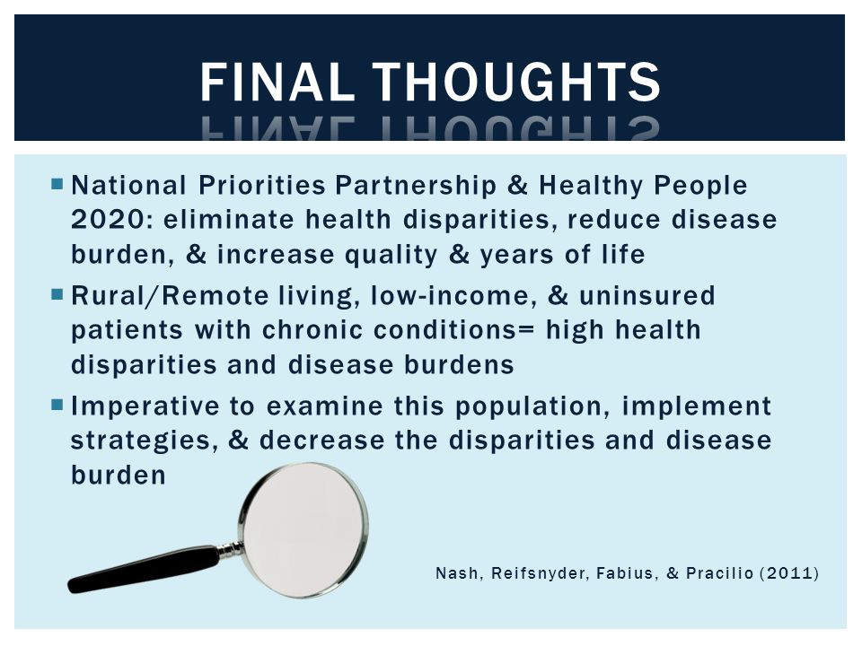  National Priorities Partnership & Healthy People 2020: eliminate health disparities, reduce disease burden, & increase quality & years of life  Rural/Remote living, low-income, & uninsured patients with chronic conditions= high health disparities and disease burdens  Imperative to examine this population, implement strategies, & decrease the disparities and disease burden Nash, Reifsnyder, Fabius, & Pracilio (2011)