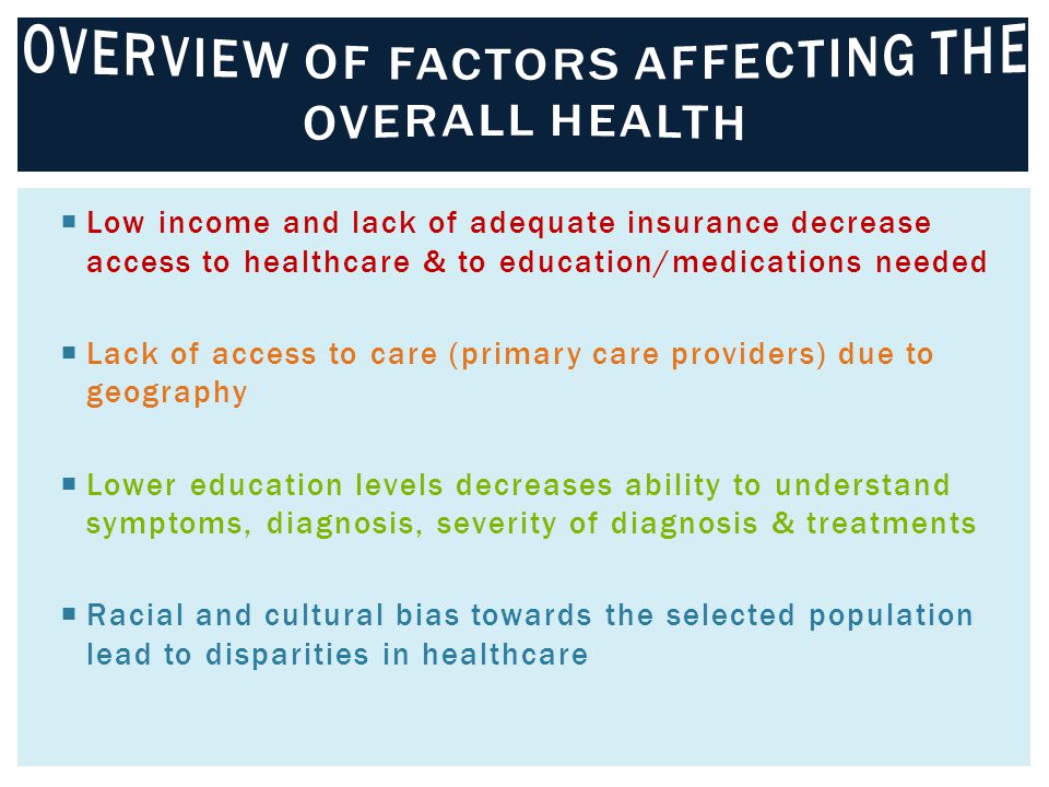  Low income and lack of adequate insurance decrease access to healthcare & to education/medications needed  Lack of access to care (primary care providers) due to geography  Lower education levels decreases ability to understand symptoms, diagnosis, severity of diagnosis & treatments  Racial and cultural bias towards the selected population lead to disparities in healthcare