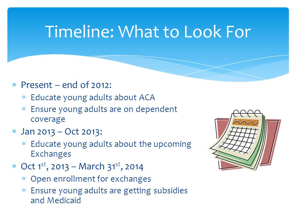  Present – end of 2012:  Educate young adults about ACA  Ensure young adults are on dependent coverage  Jan 2013 – Oct 2013:  Educate young adults about the upcoming Exchanges  Oct 1 st, 2013 – March 31 st, 2014  Open enrollment for exchanges  Ensure young adults are getting subsidies and Medicaid Timeline: What to Look For
