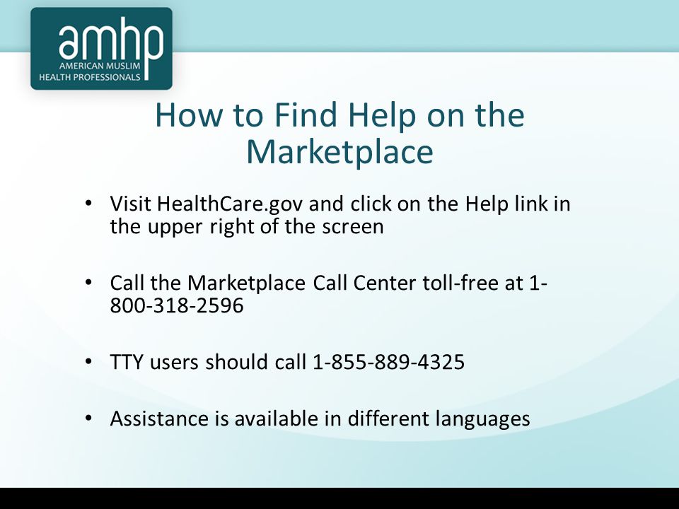 How to Find Help on the Marketplace Visit HealthCare.gov and click on the Help link in the upper right of the screen Call the Marketplace Call Center toll-free at TTY users should call Assistance is available in different languages