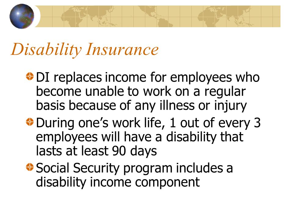 Disability Insurance DI replaces income for employees who become unable to work on a regular basis because of any illness or injury During one’s work life, 1 out of every 3 employees will have a disability that lasts at least 90 days Social Security program includes a disability income component