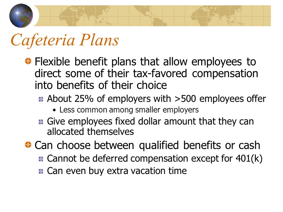 Cafeteria Plans Flexible benefit plans that allow employees to direct some of their tax-favored compensation into benefits of their choice About 25% of employers with >500 employees offer Less common among smaller employers Give employees fixed dollar amount that they can allocated themselves Can choose between qualified benefits or cash Cannot be deferred compensation except for 401(k) Can even buy extra vacation time