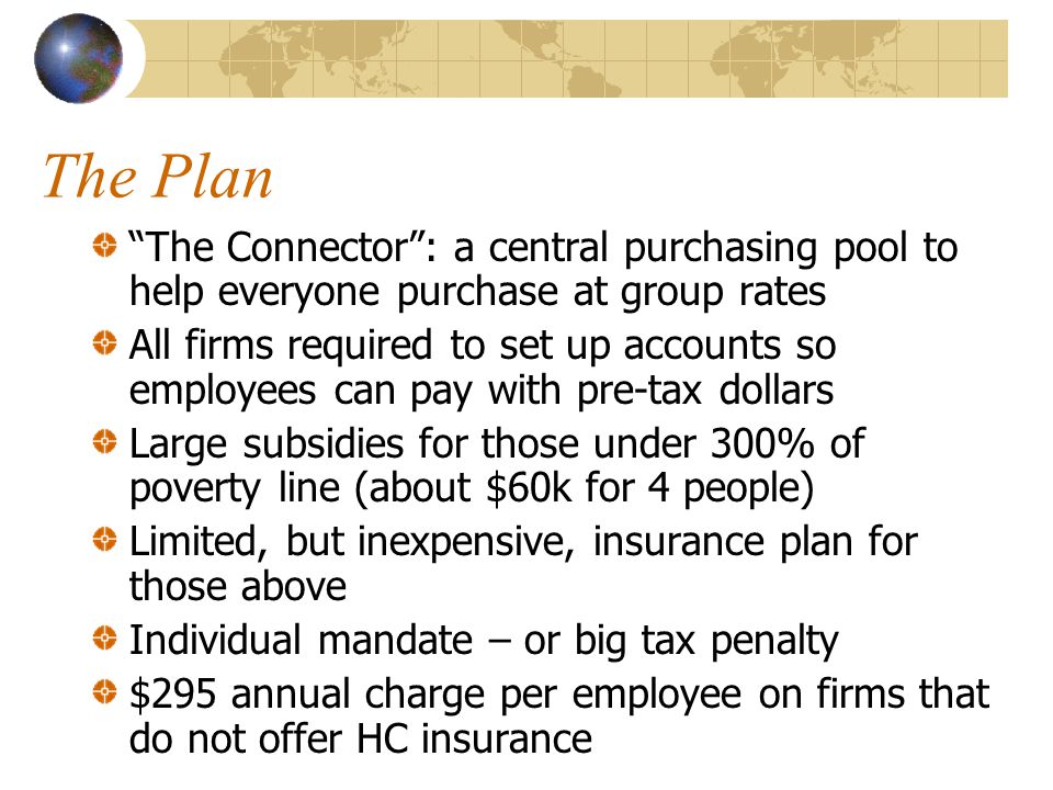 The Plan The Connector : a central purchasing pool to help everyone purchase at group rates All firms required to set up accounts so employees can pay with pre-tax dollars Large subsidies for those under 300% of poverty line (about $60k for 4 people) Limited, but inexpensive, insurance plan for those above Individual mandate – or big tax penalty $295 annual charge per employee on firms that do not offer HC insurance