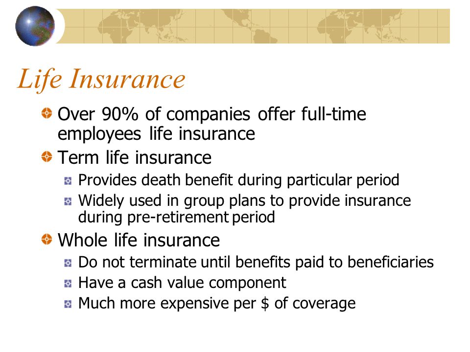 Life Insurance Over 90% of companies offer full-time employees life insurance Term life insurance Provides death benefit during particular period Widely used in group plans to provide insurance during pre-retirement period Whole life insurance Do not terminate until benefits paid to beneficiaries Have a cash value component Much more expensive per $ of coverage