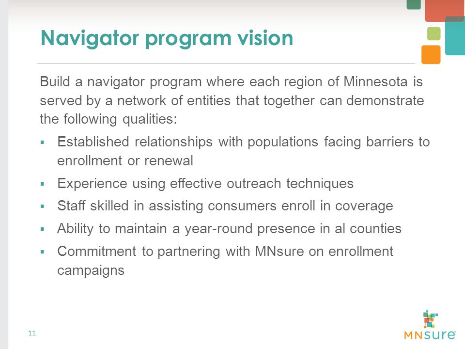 Navigator program vision Build a navigator program where each region of Minnesota is served by a network of entities that together can demonstrate the following qualities:  Established relationships with populations facing barriers to enrollment or renewal  Experience using effective outreach techniques  Staff skilled in assisting consumers enroll in coverage  Ability to maintain a year-round presence in al counties  Commitment to partnering with MNsure on enrollment campaigns 11