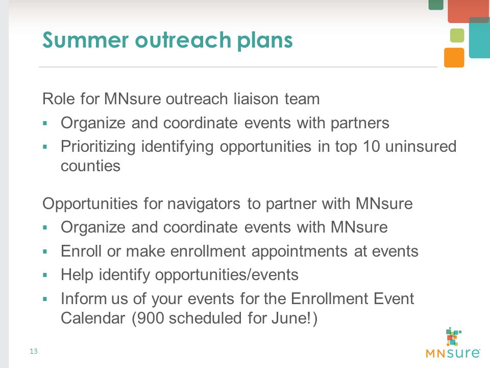 Summer outreach plans 13 Role for MNsure outreach liaison team  Organize and coordinate events with partners  Prioritizing identifying opportunities in top 10 uninsured counties Opportunities for navigators to partner with MNsure  Organize and coordinate events with MNsure  Enroll or make enrollment appointments at events  Help identify opportunities/events  Inform us of your events for the Enrollment Event Calendar (900 scheduled for June!)