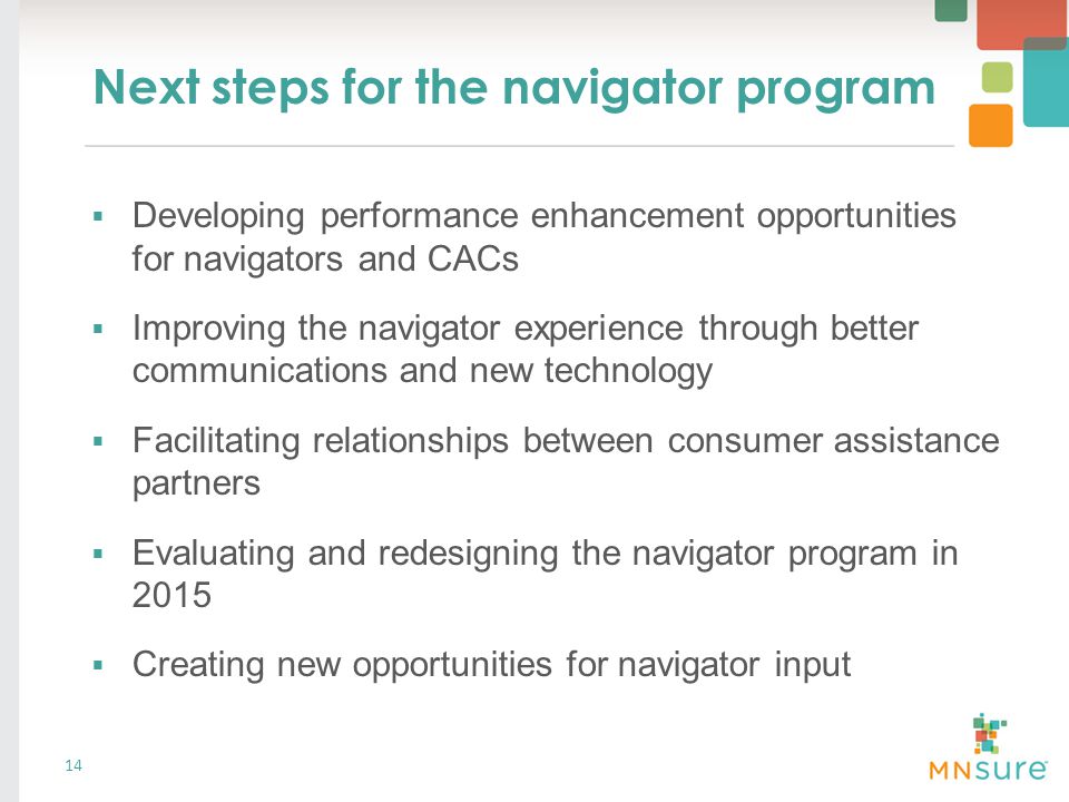 Next steps for the navigator program 14  Developing performance enhancement opportunities for navigators and CACs  Improving the navigator experience through better communications and new technology  Facilitating relationships between consumer assistance partners  Evaluating and redesigning the navigator program in 2015  Creating new opportunities for navigator input