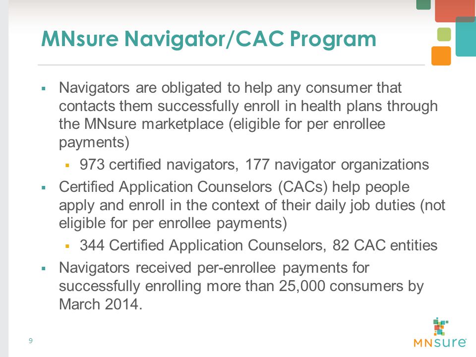 MNsure Navigator/CAC Program  Navigators are obligated to help any consumer that contacts them successfully enroll in health plans through the MNsure marketplace (eligible for per enrollee payments)  973 certified navigators, 177 navigator organizations  Certified Application Counselors (CACs) help people apply and enroll in the context of their daily job duties (not eligible for per enrollee payments)  344 Certified Application Counselors, 82 CAC entities  Navigators received per-enrollee payments for successfully enrolling more than 25,000 consumers by March 2014.