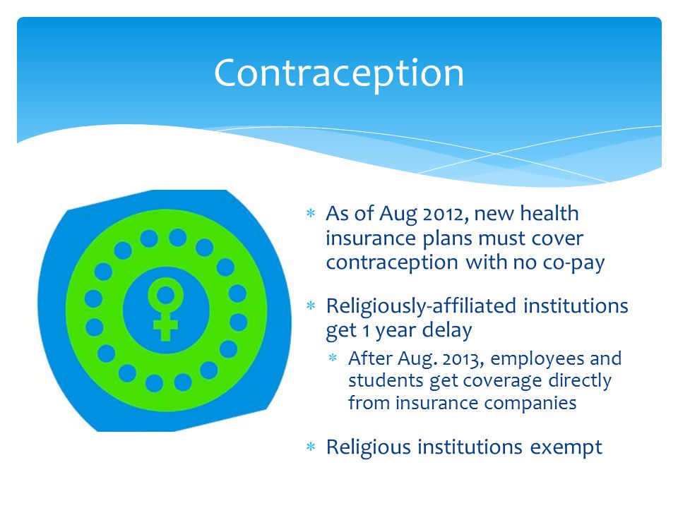 Contraception  As of Aug 2012, new health insurance plans must cover contraception with no co-pay  Religiously-affiliated institutions get 1 year delay  After Aug.