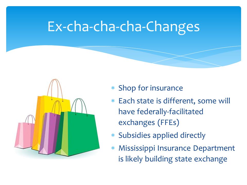  Shop for insurance  Each state is different, some will have federally-facilitated exchanges (FFEs)  Subsidies applied directly  Mississippi Insurance Department is likely building state exchange Ex-cha-cha-cha-Changes
