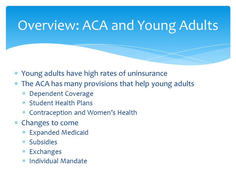  Young adults have high rates of uninsurance  The ACA has many provisions that help young adults  Dependent Coverage  Student Health Plans  Contraception and Women’s Health  Changes to come  Expanded Medicaid  Subsidies  Exchanges  Individual Mandate Overview: ACA and Young Adults