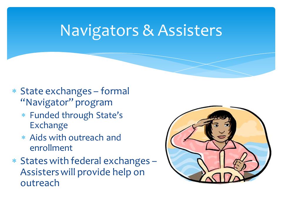  State exchanges – formal Navigator program  Funded through State’s Exchange  Aids with outreach and enrollment  States with federal exchanges – Assisters will provide help on outreach Navigators & Assisters