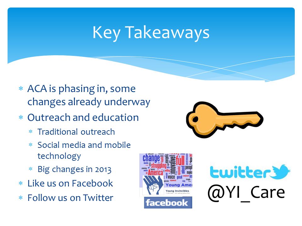  ACA is phasing in, some changes already underway  Outreach and education  Traditional outreach  Social media and mobile technology  Big changes in 2013  Like us on Facebook  Follow us on Twitter Key