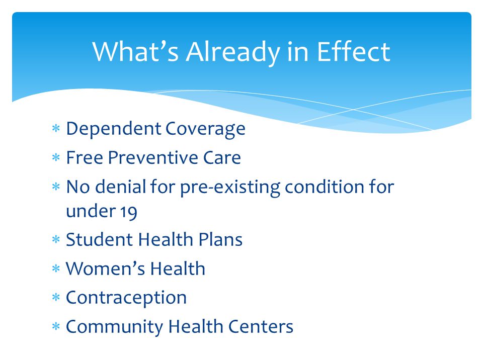  Dependent Coverage  Free Preventive Care  No denial for pre-existing condition for under 19  Student Health Plans  Women’s Health  Contraception  Community Health Centers What’s Already in Effect
