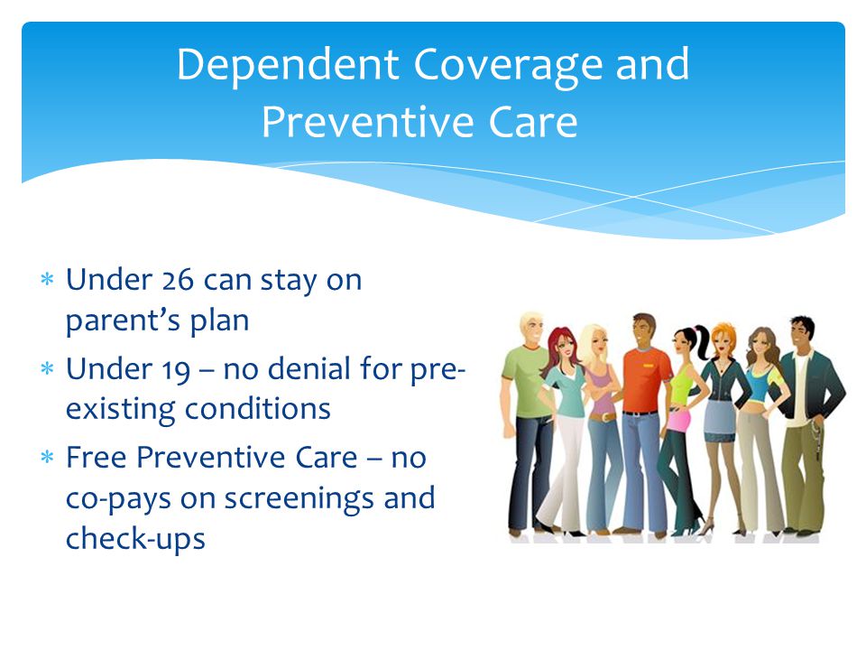  Under 26 can stay on parent’s plan  Under 19 – no denial for pre- existing conditions  Free Preventive Care – no co-pays on screenings and check-ups Dependent Coverage and Preventive Care