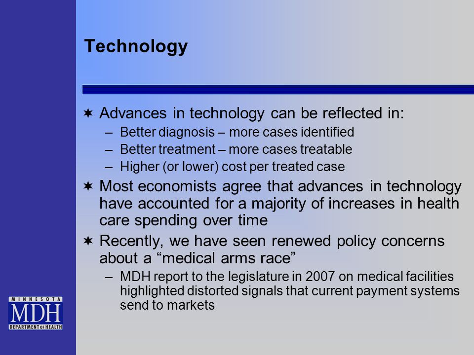Technology  Advances in technology can be reflected in: –Better diagnosis – more cases identified –Better treatment – more cases treatable –Higher (or lower) cost per treated case  Most economists agree that advances in technology have accounted for a majority of increases in health care spending over time  Recently, we have seen renewed policy concerns about a medical arms race –MDH report to the legislature in 2007 on medical facilities highlighted distorted signals that current payment systems send to markets