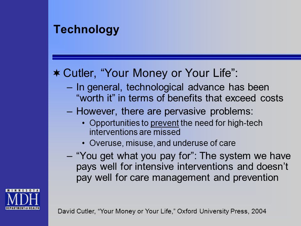 Technology  Cutler, Your Money or Your Life : –In general, technological advance has been worth it in terms of benefits that exceed costs –However, there are pervasive problems: Opportunities to prevent the need for high-tech interventions are missed Overuse, misuse, and underuse of care – You get what you pay for : The system we have pays well for intensive interventions and doesn’t pay well for care management and prevention David Cutler, Your Money or Your Life, Oxford University Press, 2004