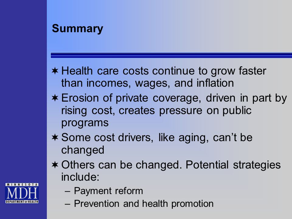 Summary  Health care costs continue to grow faster than incomes, wages, and inflation  Erosion of private coverage, driven in part by rising cost, creates pressure on public programs  Some cost drivers, like aging, can’t be changed  Others can be changed.