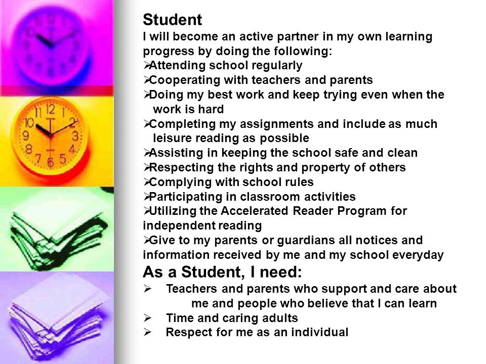 Student I will become an active partner in my own learning progress by doing the following:  Attending school regularly  Cooperating with teachers and parents  Doing my best work and keep trying even when the work is hard  Completing my assignments and include as much leisure reading as possible  Assisting in keeping the school safe and clean  Respecting the rights and property of others  Complying with school rules  Participating in classroom activities  Utilizing the Accelerated Reader Program for independent reading  Give to my parents or guardians all notices and information received by me and my school everyday As a Student, I need:  Teachers and parents who support and care about me and people who believe that I can learn  Time and caring adults  Respect for me as an individual