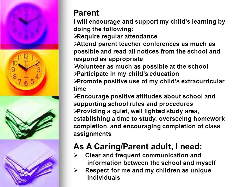 Parent I will encourage and support my child s learning by doing the following:  Require regular attendance  Attend parent teacher conferences as much as possible and read all notices from the school and respond as appropriate  Volunteer as much as possible at the school  Participate in my child’s education  Promote positive use of my child’s extracurricular time  Encourage positive attitudes about school and supporting school rules and procedures  Providing a quiet, well lighted study area, establishing a time to study, overseeing homework completion, and encouraging completion of class assignments As A Caring/Parent adult, I need:  Clear and frequent communication and information between the school and myself  Respect for me and my children as unique individuals