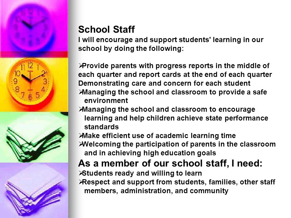 School Staff I will encourage and support students learning in our school by doing the following:  Provide parents with progress reports in the middle of each quarter and report cards at the end of each quarter Demonstrating care and concern for each student  Managing the school and classroom to provide a safe environment  Managing the school and classroom to encourage learning and help children achieve state performance standards  Make efficient use of academic learning time  Welcoming the participation of parents in the classroom and in achieving high education goals As a member of our school staff, I need:  Students ready and willing to learn  Respect and support from students, families, other staff members, administration, and community
